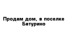 Продам дом, в поселке Батурино